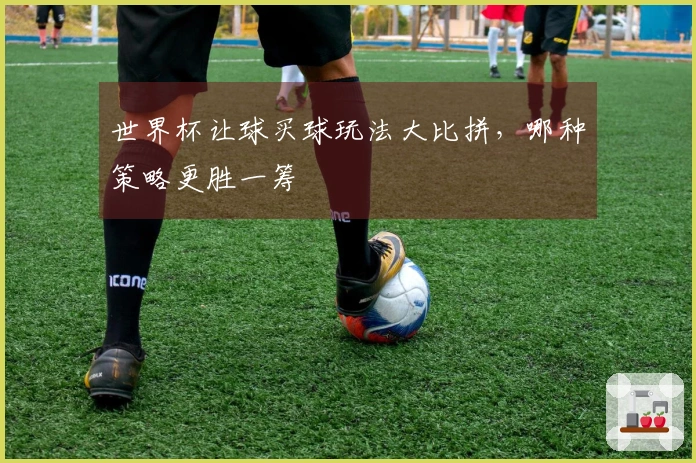 世界杯让球买球玩法大比拼，哪种策略更胜一筹